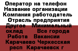 Оператор на телефон › Название организации ­ Компания-работодатель › Отрасль предприятия ­ Другое › Минимальный оклад ­ 1 - Все города Работа » Вакансии   . Карачаево-Черкесская респ.,Карачаевск г.